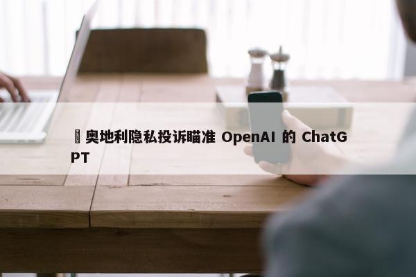 ​奥地利隐私投诉瞄准 OpenAI 的 ChatGPT