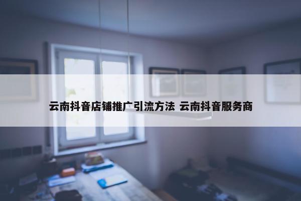 云南抖音店铺推广引流方法 云南抖音服务商